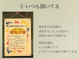 ① いつも開いてる
・集会所や公民館は、
 目的をもった人が訪れて、
 時間を決めて利用する
・街角広場は、
 いつも開いてて、
 いつ行っても誰かが居てくれる
 