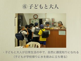 ⑥ 子どもと大人
・子どもと大人が日常生活の中で、自然に顔見知りになれる
（子どもが学校帰りに水を飲みに立ち寄る）
 