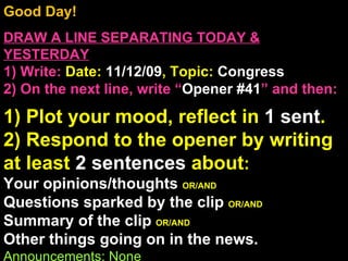 Good Day!  DRAW A LINE SEPARATING TODAY & YESTERDAY 1) Write:   Date:  11/12/09 , Topic:  Congress 2) On the next line, write “ Opener #41 ” and then:  1) Plot your mood, reflect in  1 sent . 2) Respond to the opener by writing at least  2 sentences  about : Your opinions/thoughts  OR/AND Questions sparked by the clip  OR/AND Summary of the clip  OR/AND Other things going on in the news. Announcements: None Intro Music: Untitled 