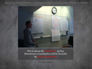 Give up the Illusion of Control: From Social Media to Social Business to Social Localisation




                      This is about the localisation spring.
                     Mainstream Localisation will be dwarfed
                              by Social Localisation.

                                     Our own prediction
 