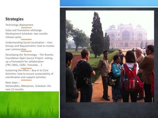 Strategies
Technology deployment
Solas and Translation eXchange
Development Schedule: two months
release cycles
Understanding Social Localisation – User
Groups and Requirements: how to involve
user communities
Developing the Technology – The Rosetta
Foundation Open Source Project: setting
up a framework for collaboration
(TRF, CNGL, CDAC, Translate, …)
Sustaining the Effort – Buy-in to Core
Activities: how to ensure sustainability of
coordination and support activities
Next steps –
Deliverables, Milestones, Schedule: the
next 12 months
 