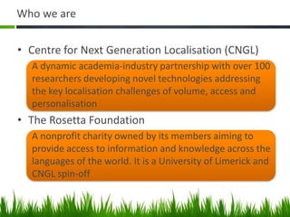 Who we are


• Centre for Next Generation Localisation (CNGL)
  A dynamic academia-industry partnership with over 100
  researchers developing novel technologies addressing
  the key localisation challenges of volume, access and
  personalisation
• The Rosetta Foundation
  A nonprofit charity owned by its members aiming to
  provide access to information and knowledge across the
  languages of the world. It is a University of Limerick and
  CNGL spin-off
 