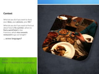 Context

 What do you do if you want to share
 your ideas, your pictures, your life?
 What do you do if you want to find out
 about how to fix a printer, where to
 find a weird hotel in San
 Francisco, which nice romantic
 restaurant to go out tonight?

 … across languages?




Social
Media -> Business -> Localisation
 