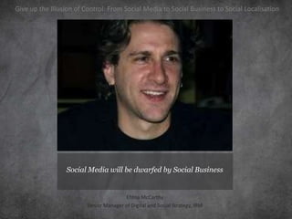 Give up the Illusion of Control: From Social Media to Social Business to Social Localisation




                 Social Media will be dwarfed by Social Business


                                        Ehtna McCarthy
                         Senior Manager of Digital and Social Strategy, IBM
 