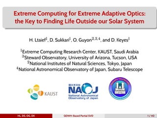 Extreme Computing for Extreme Adaptive Optics:
the Key to Finding Life Outside our Solar System
H. Ltaief1, D. Sukkari1, O. Guyon2,3,4, and D. Keyes1
1Extreme Computing Research Center, KAUST, Saudi Arabia
3Steward Observatory, University of Arizona, Tucson, USA
2National Institutes of Natural Sciences, Tokyo, Japan
4National Astronomical Observatory of Japan, Subaru Telescope
HL, DS, OG, DK QDWH-Based Partial SVD 1 / 40
 