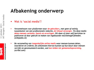 Afbakening onderwerp
IKT Hengelo – Social media




                             § Wat is ‘social media’?
11 oktober 2011




                             §   Verzamelnaam voor platformen waar de gebruikers, met geen of weinig
                                 tussenkomst van een professionele redactie, de inhoud verzorgen. Via deze media
                                 delen mensen verhalen, kennis en ervaringen. Dit doen zij door zelf berichten te
                                 publiceren of door gebruik te maken van ingebouwde reactiemogelijkheden.
                                 (wikipedia.nl)

                             §   De verzameling van toegankelijke online media waar mensen kunnen delen,
                                 waarderen en creëren; de uitkomsten hiervan kunnen op hun beurt door mensen
                                 verrijkt en geconsumeerd worden, wat kan leiden tot gemeenschapsvorming.
                                 (scribd.com)
 