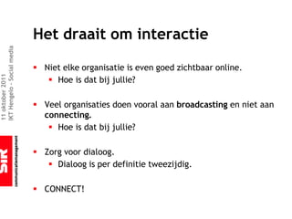 Het draait om interactie
IKT Hengelo – Social media




                             § Niet elke organisatie is even goed zichtbaar online.
11 oktober 2011




                                § Hoe is dat bij jullie?

                             § Veel organisaties doen vooral aan broadcasting en niet aan
                               connecting.
                                § Hoe is dat bij jullie?

                             § Zorg voor dialoog.
                                § Dialoog is per definitie tweezijdig.

                             § CONNECT!
 