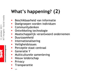 What’s happening? (2)
IKT Hengelo – Social media




                             §   Beschikbaarheid van informatie
                             §   Doelgroepen worden individuen
11 oktober 2011




                             §   Communitydenken
                             §   Ontwikkeling technologie
                             §   Maatschappelijk verantwoord ondernemen
                             §   Duurzaamheid
                             §   Internationalisering
                             §   Veiligheidsissues
                             §   Perceptie staat centraal
                             §   Generatie Y
                             §   Multiculturele samenleving
                             §   Nieuw leiderschap
                             §   Privacy
                             §   Transparantie
                             §   …
 