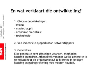 En wat verklaart die ontwikkeling?
IKT Hengelo – Social media




                              1. Globale ontwikkelingen:
                              - milieu
11 oktober 2011




                              - maatschappij
                              - economie en cultuur
                              - technologie

                              2. Van industriële tijdperk naar Netwerktijdperk

                              3. Generaties
                              Elke generatie kent zijn eigen waarden, methoden,
                              houding en gedrag. Afhankelijk van met welke generatie je
                              te maken hebt als organisatie zul je hiermee in je eigen
                              houding en gedrag rekening mee moeten houden.
 