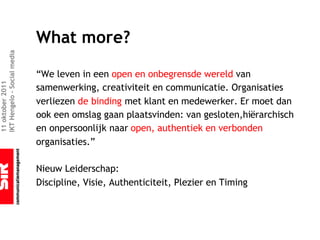 What more?
IKT Hengelo – Social media




                             “We leven in een open en onbegrensde wereld van
11 oktober 2011




                             samenwerking, creativiteit en communicatie. Organisaties
                             verliezen de binding met klant en medewerker. Er moet dan
                             ook een omslag gaan plaatsvinden: van gesloten,hiërarchisch
                             en onpersoonlijk naar open, authentiek en verbonden
                             organisaties.”

                             Nieuw Leiderschap:
                             Discipline, Visie, Authenticiteit, Plezier en Timing
 