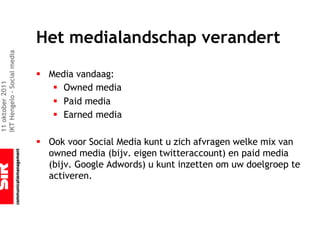 Het medialandschap verandert
IKT Hengelo – Social media




                             § Media vandaag:
11 oktober 2011




                                § Owned media
                                § Paid media
                                § Earned media

                             § Ook voor Social Media kunt u zich afvragen welke mix van
                               owned media (bijv. eigen twitteraccount) en paid media
                               (bijv. Google Adwords) u kunt inzetten om uw doelgroep te
                               activeren.
 