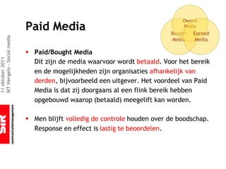 Paid Media
IKT Hengelo – Social media




                             § Paid/Bought Media
11 oktober 2011




                               Dit zijn de media waarvoor wordt betaald. Voor het bereik
                               en de mogelijkheden zijn organisaties afhankelijk van
                               derden, bijvoorbeeld een uitgever. Het voordeel van Paid
                               Media is dat zij doorgaans al een flink bereik hebben
                               opgebouwd waarop (betaald) meegelift kan worden.

                             § Men blijft volledig de controle houden over de boodschap.
                               Response en effect is lastig te beoordelen.
 