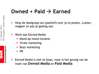 Owned + Paid à Earned
IKT Hengelo – Social media




                             § Help de doelgroep om (positief) over je te praten. Luister,
                               reageer en pas je gedrag aan.
11 oktober 2011




                             § Werk aan Earned Media
                                § Mond op mond reclame
                                § Virale marketing
                                § Buzz marketing
                                § PR

                             § Earned Media is niet te koop, maar is het gevolg van de
                               inzet van Owned Media en Paid Media
 