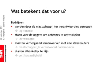 Wat betekent dat voor u?
IKT Hengelo – Social media




                             Bedrijven
11 oktober 2011




                             § worden door de maatschappij ter verantwoording geroepen
                               à legitimatie
                             § staan voor de opgave om antennes te ontwikkelen
                               à identificatie
                             § moeten verdergaand samenwerken met alle stakeholders
                               à maatschappelijk verantwoord ondernemen
                             § durven afhankelijk te zijn
                               à gelijkwaardigheid
 