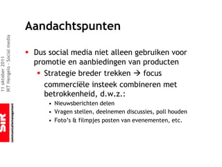 Aandachtspunten
IKT Hengelo – Social media




                             § Dus social media niet alleen gebruiken voor
11 oktober 2011




                               promotie en aanbiedingen van producten
                                § Strategie breder trekken à focus
                                  commerciële insteek combineren met
                                  betrokkenheid, d.w.z.:
                                   • Nieuwsberichten delen
                                   • Vragen stellen, deelnemen discussies, poll houden
                                   • Foto’s & filmpjes posten van evenementen, etc.
 