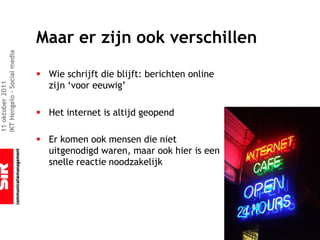 Maar er zijn ook verschillen
IKT Hengelo – Social media




                             § Wie schrijft die blijft: berichten online
                               zijn ‘voor eeuwig’
11 oktober 2011




                             § Het internet is altijd geopend

                             § Er komen ook mensen die niet
                               uitgenodigd waren, maar ook hier is een
                               snelle reactie noodzakelijk
 