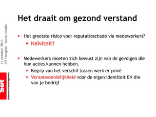 Het draait om gezond verstand
IKT Hengelo – Social media




                             § Het grootste risico voor reputatieschade via medewerkers?
11 oktober 2011




                                § Naïviteit!

                             § Medewerkers moeten zich bewust zijn van de gevolgen die
                               hun acties kunnen hebben.
                                § Begrip van het verschil tussen werk er privé
                                § Verantwoordelijkheid voor de eigen identiteit EN die
                                  van je bedrijf
 