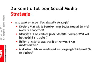 Zo komt u tot een Social Media
                             Strategie
IKT Hengelo – Social media




                             § Wat staat er in een Social Media strategie?
11 oktober 2011




                                § Doelen: Wat wil je bereiken met Social Media? En wie?
                                  Maak het concreet!
                                § Identiteit: Hoe vertaal je de identiteit online? Wat wil
                                  het bedrijf uitstralen?
                                § Rollen / kaders: Wat wordt er verwacht van
                                  medewerkers?
                                § Middelen: Hebben medewerkers toegang tot internet? Is
                                  er budget?
 