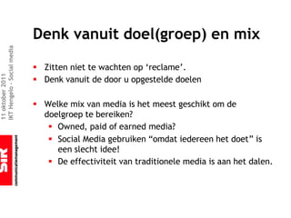 Denk vanuit doel(groep) en mix
IKT Hengelo – Social media




                             § Zitten niet te wachten op ‘reclame’.
11 oktober 2011




                             § Denk vanuit de door u opgestelde doelen

                             § Welke mix van media is het meest geschikt om de
                               doelgroep te bereiken?
                                § Owned, paid of earned media?
                                § Social Media gebruiken “omdat iedereen het doet” is
                                  een slecht idee!
                                § De effectiviteit van traditionele media is aan het dalen.
 