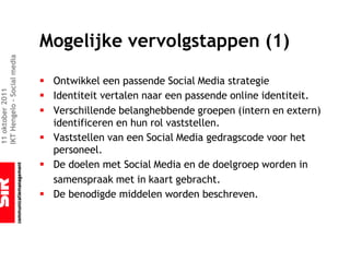 Mogelijke vervolgstappen (1)
IKT Hengelo – Social media




                             § Ontwikkel een passende Social Media strategie
11 oktober 2011




                             § Identiteit vertalen naar een passende online identiteit.
                             § Verschillende belanghebbende groepen (intern en extern)
                               identificeren en hun rol vaststellen.
                             § Vaststellen van een Social Media gedragscode voor het
                               personeel.
                             § De doelen met Social Media en de doelgroep worden in
                               samenspraak met in kaart gebracht.
                             § De benodigde middelen worden beschreven.
 