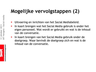 Mogelijke vervolgstappen (2)
IKT Hengelo – Social media




                             § Uitvoering en inrichten van het Social Mediabeleid.
11 oktober 2011




                             § In kaart brengen wat het Social Media gebruik is onder het
                               eigen personeel. Wat wordt er gebruikt en wat is de inhoud
                               van de conversatie.
                             § In kaart brengen van het Social Media gebruik onder de
                               doelgroep. Waar bevindt de doelgroep zich en wat is de
                               inhoud van de conversatie.
 
