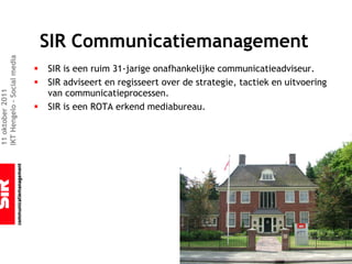 SIR Communicatiemanagement
IKT Hengelo – Social media




                             §   SIR is een ruim 31-jarige onafhankelijke communicatieadviseur.
                             §   SIR adviseert en regisseert over de strategie, tactiek en uitvoering
                                 van communicatieprocessen.
11 oktober 2011




                             §   SIR is een ROTA erkend mediabureau.
 