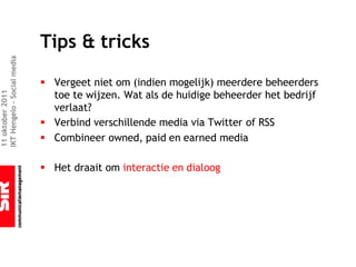 Tips & tricks
IKT Hengelo – Social media




                             § Vergeet niet om (indien mogelijk) meerdere beheerders
                               toe te wijzen. Wat als de huidige beheerder het bedrijf
11 oktober 2011




                               verlaat?
                             § Verbind verschillende media via Twitter of RSS
                             § Combineer owned, paid en earned media

                             § Het draait om interactie en dialoog
 