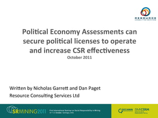 Poli%cal	
  Economy	
  Assessments	
  can	
  
secure	
  poli%cal	
  licenses	
  to	
  operate	
  
and	
  increase	
  CSR	
  eﬀec%veness	
  
October	
  2011	
  
Wri$en	
  by	
  Nicholas	
  Garre$	
  and	
  Dan	
  Paget	
  
Resource	
  Consul:ng	
  Services	
  Ltd	
  
 