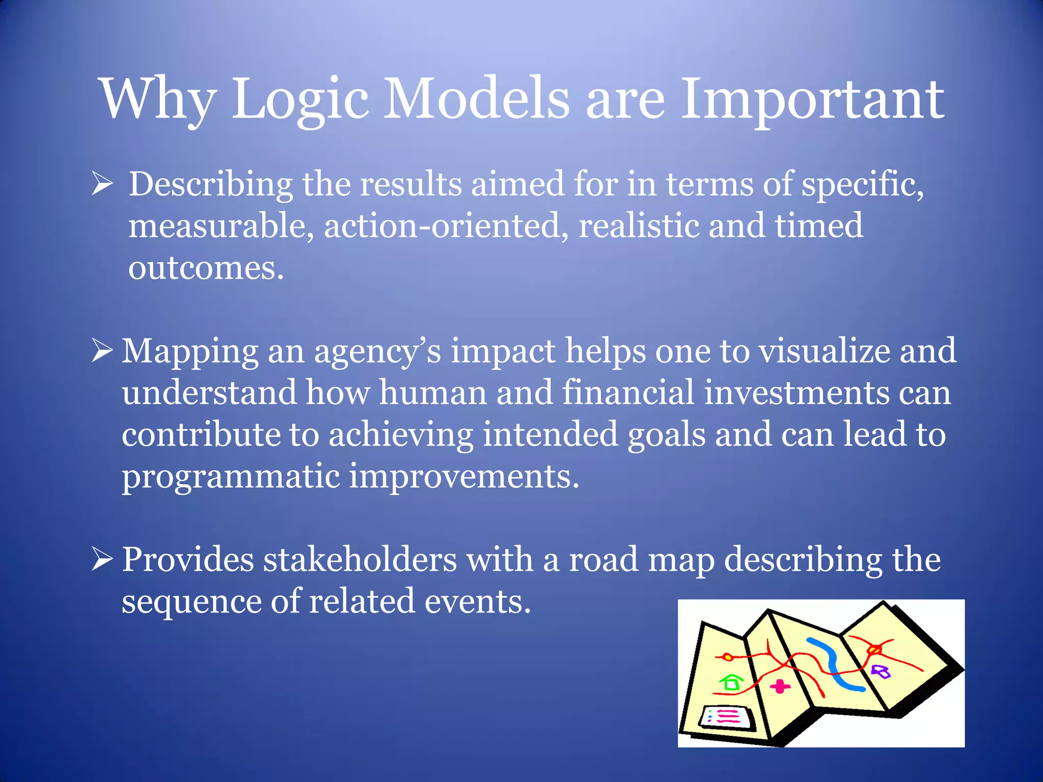 Why Logic Models are Important
 Describing the results aimed for in terms of specific,
  measurable, action-oriented, realistic and timed
  outcomes.

 Mapping an agency’s impact helps one to visualize and
  understand how human and financial investments can
  contribute to achieving intended goals and can lead to
  programmatic improvements.

 Provides stakeholders with a road map describing the
  sequence of related events.
 