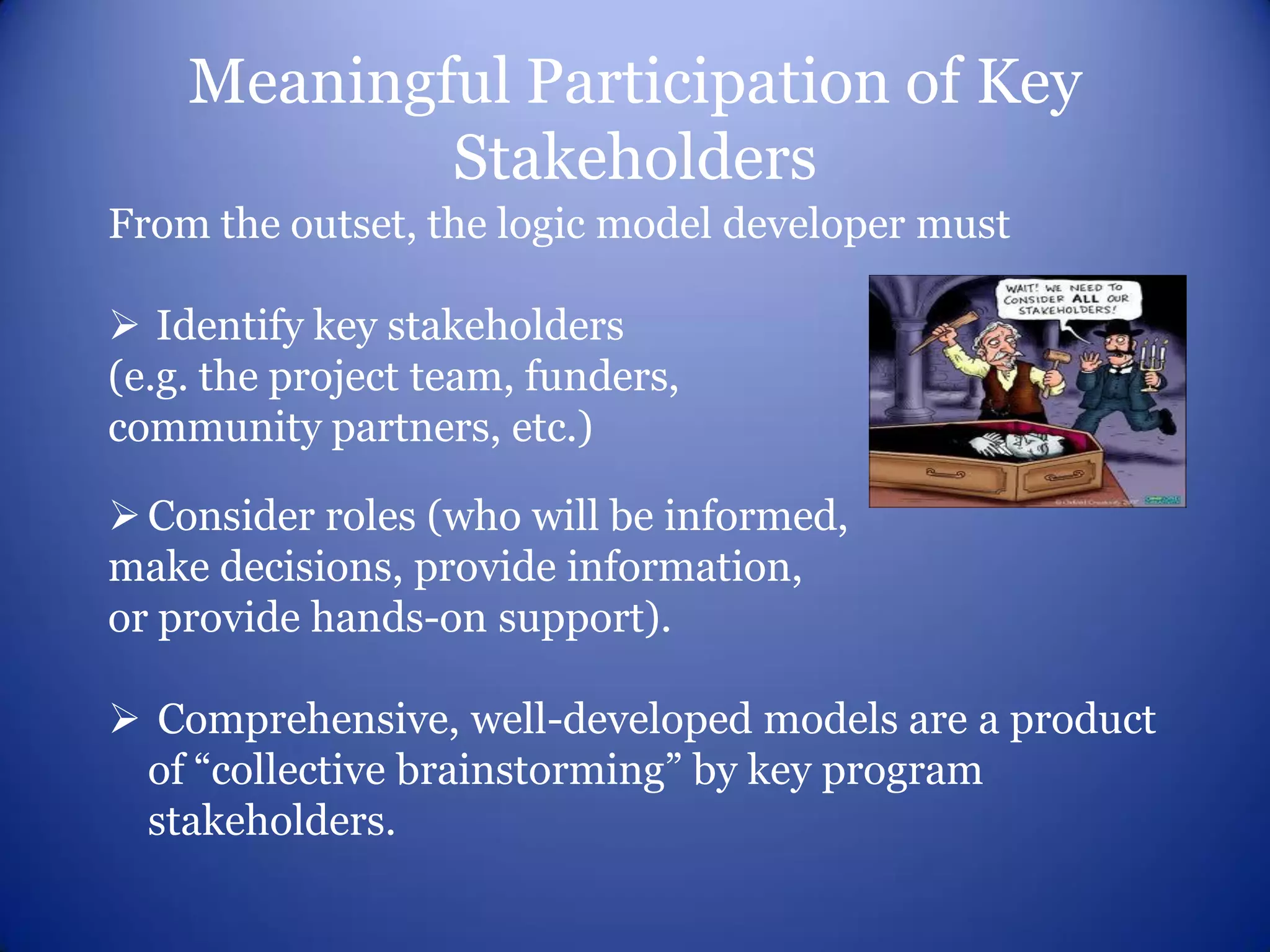 Meaningful Participation of Key
            Stakeholders
From the outset, the logic model developer must

 Identify key stakeholders
(e.g. the project team, funders,
community partners, etc.)

 Consider roles (who will be informed,
make decisions, provide information,
or provide hands-on support).

 Comprehensive, well-developed models are a product
 of “collective brainstorming” by key program
 stakeholders.
 