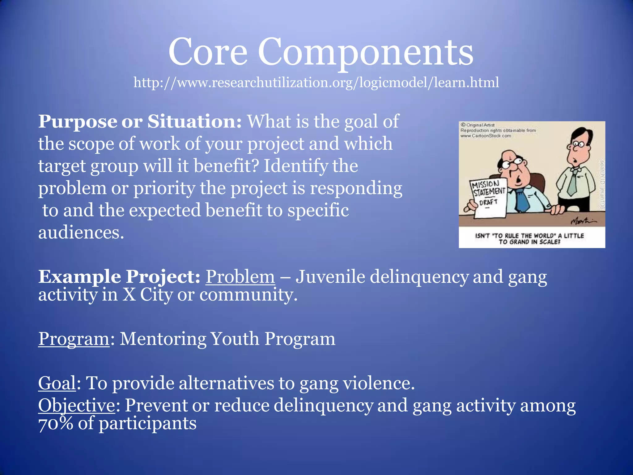 Core Components
           http://www.researchutilization.org/logicmodel/learn.html

Purpose or Situation: What is the goal of
the scope of work of your project and which
target group will it benefit? Identify the
problem or priority the project is responding
 to and the expected benefit to specific
audiences.

Example Project: Problem – Juvenile delinquency and gang
activity in X City or community.

Program: Mentoring Youth Program

Goal: To provide alternatives to gang violence.
Objective: Prevent or reduce delinquency and gang activity among
70% of participants
 