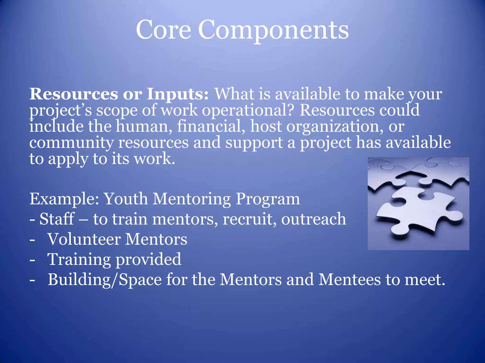 Core Components

Resources or Inputs: What is available to make your
project’s scope of work operational? Resources could
include the human, financial, host organization, or
community resources and support a project has available
to apply to its work.

Example: Youth Mentoring Program
- Staff – to train mentors, recruit, outreach
- Volunteer Mentors
- Training provided
- Building/Space for the Mentors and Mentees to meet.
 