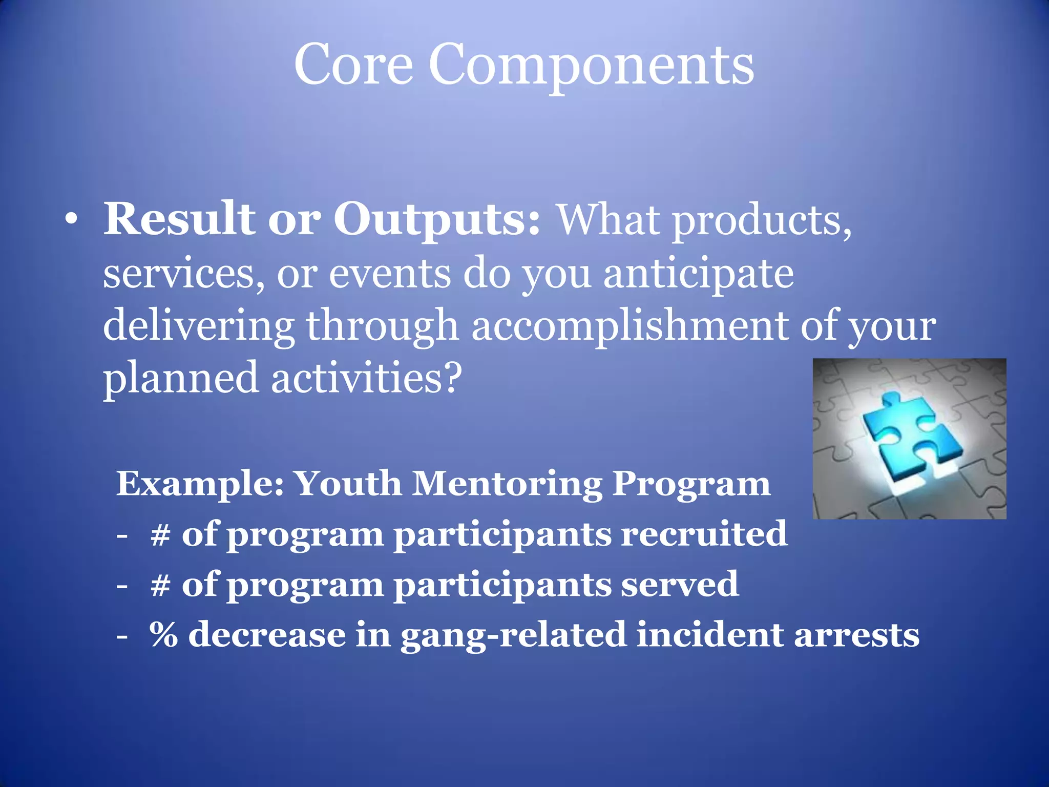 Core Components

• Result or Outputs: What products,
 services, or events do you anticipate
 delivering through accomplishment of your
 planned activities?

  Example: Youth Mentoring Program
  - # of program participants recruited
  - # of program participants served
  - % decrease in gang-related incident arrests
 