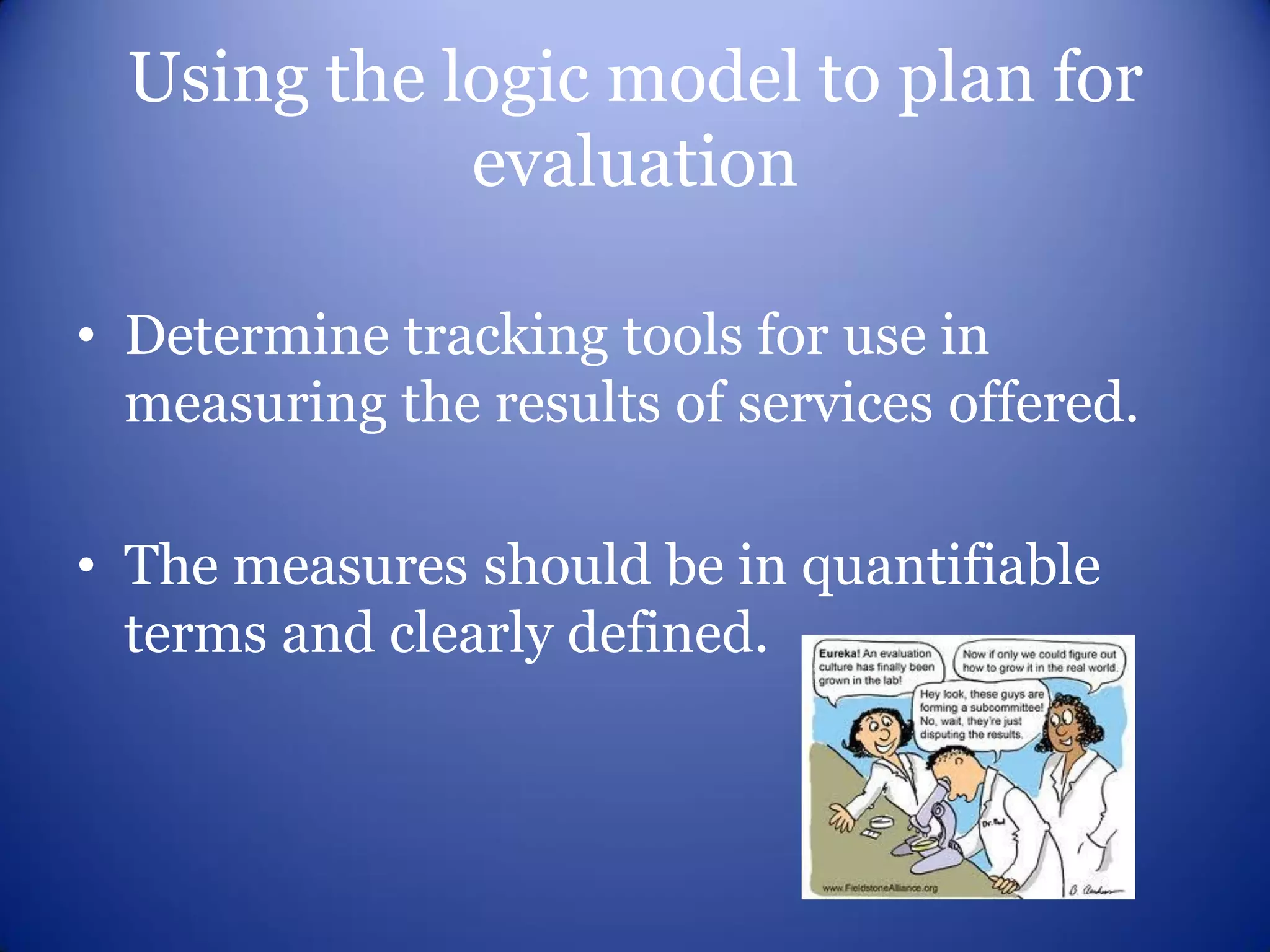 Using the logic model to plan for
             evaluation

• Determine tracking tools for use in
  measuring the results of services offered.

• The measures should be in quantifiable
  terms and clearly defined.
 