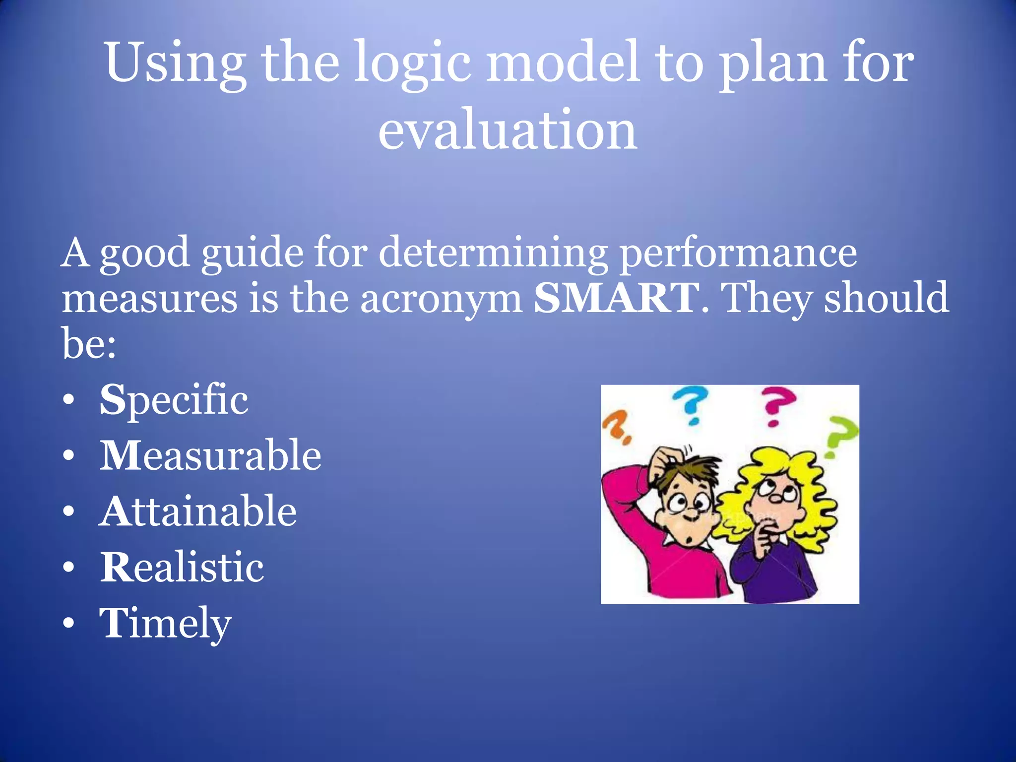 Using the logic model to plan for
            evaluation

A good guide for determining performance
measures is the acronym SMART. They should
be:
• Specific
• Measurable
• Attainable
• Realistic
• Timely
 