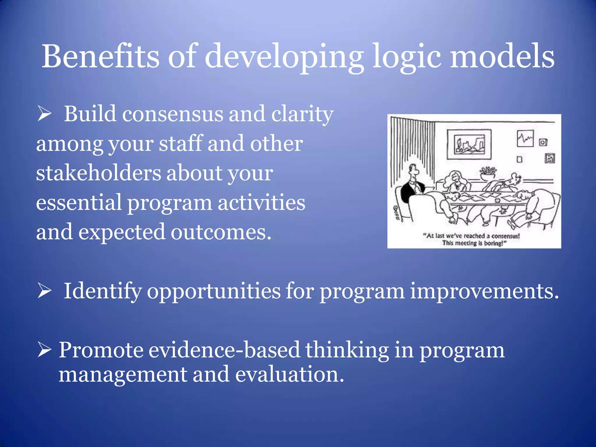 Benefits of developing logic models
 Build consensus and clarity
among your staff and other
stakeholders about your
essential program activities
and expected outcomes.

 Identify opportunities for program improvements.

 Promote evidence-based thinking in program
  management and evaluation.
 