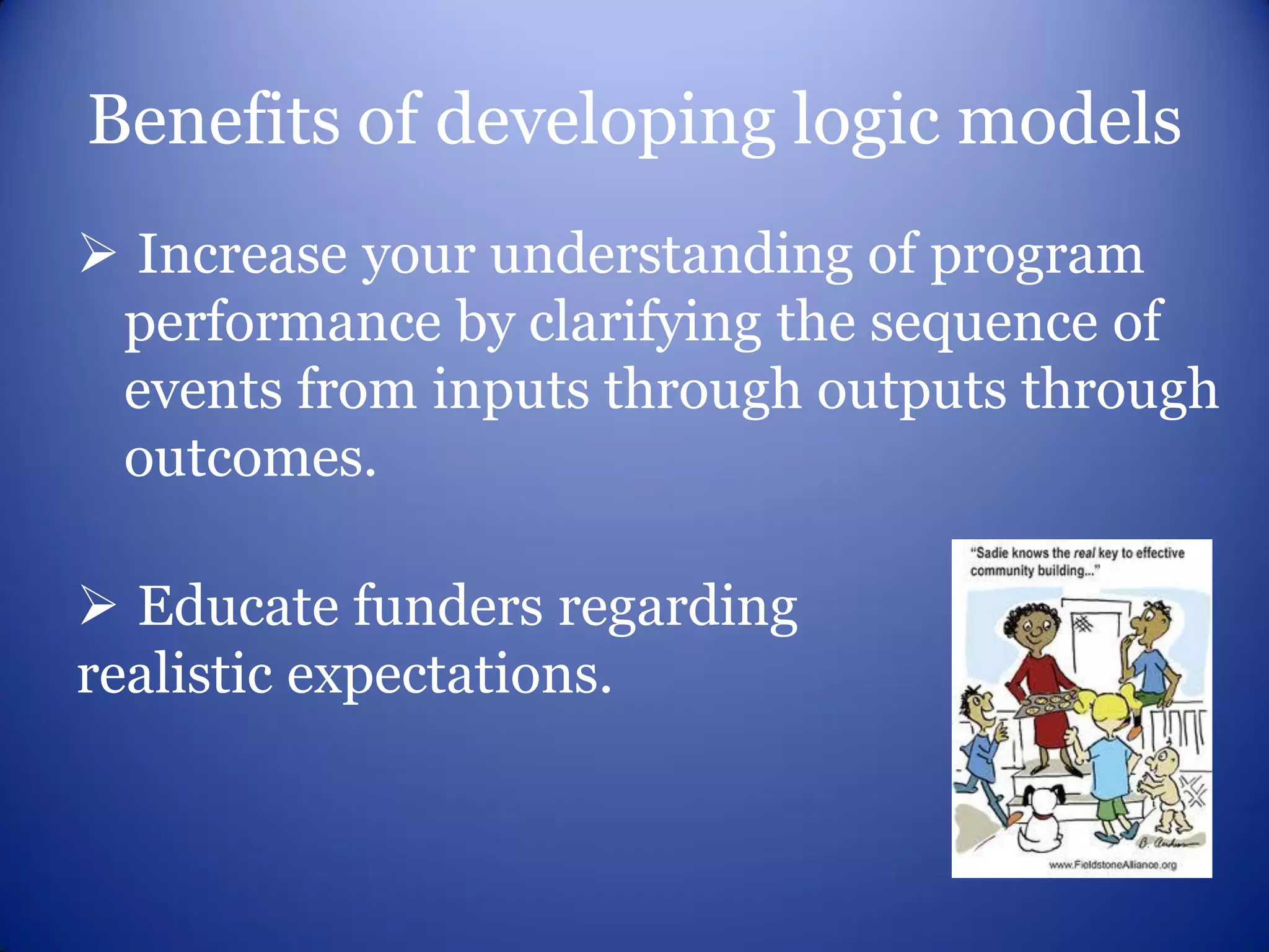Benefits of developing logic models
 Increase your understanding of program
 performance by clarifying the sequence of
 events from inputs through outputs through
 outcomes.

 Educate funders regarding
realistic expectations.
 