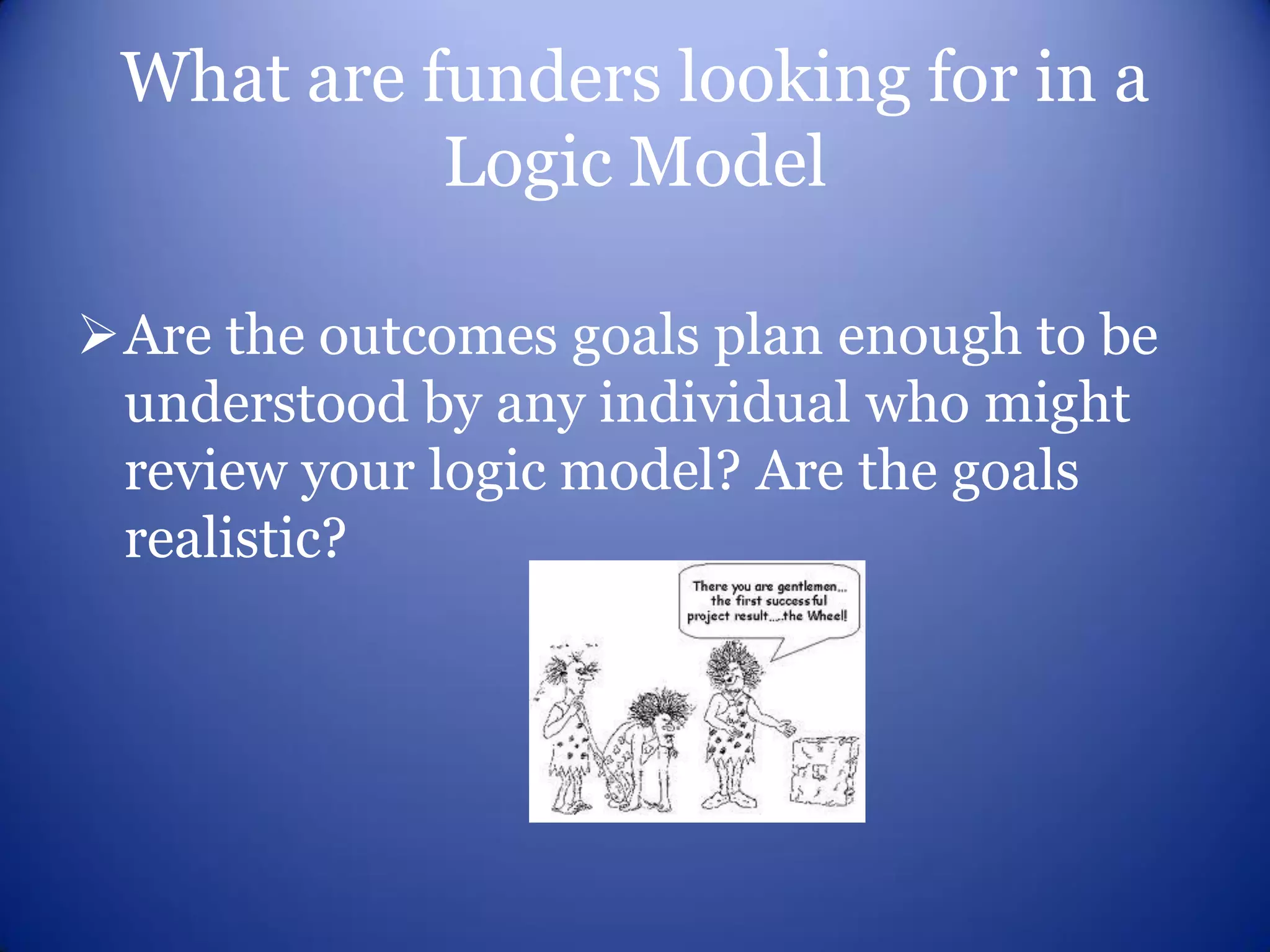What are funders looking for in a
           Logic Model

Are the outcomes goals plan enough to be
 understood by any individual who might
 review your logic model? Are the goals
 realistic?
 
