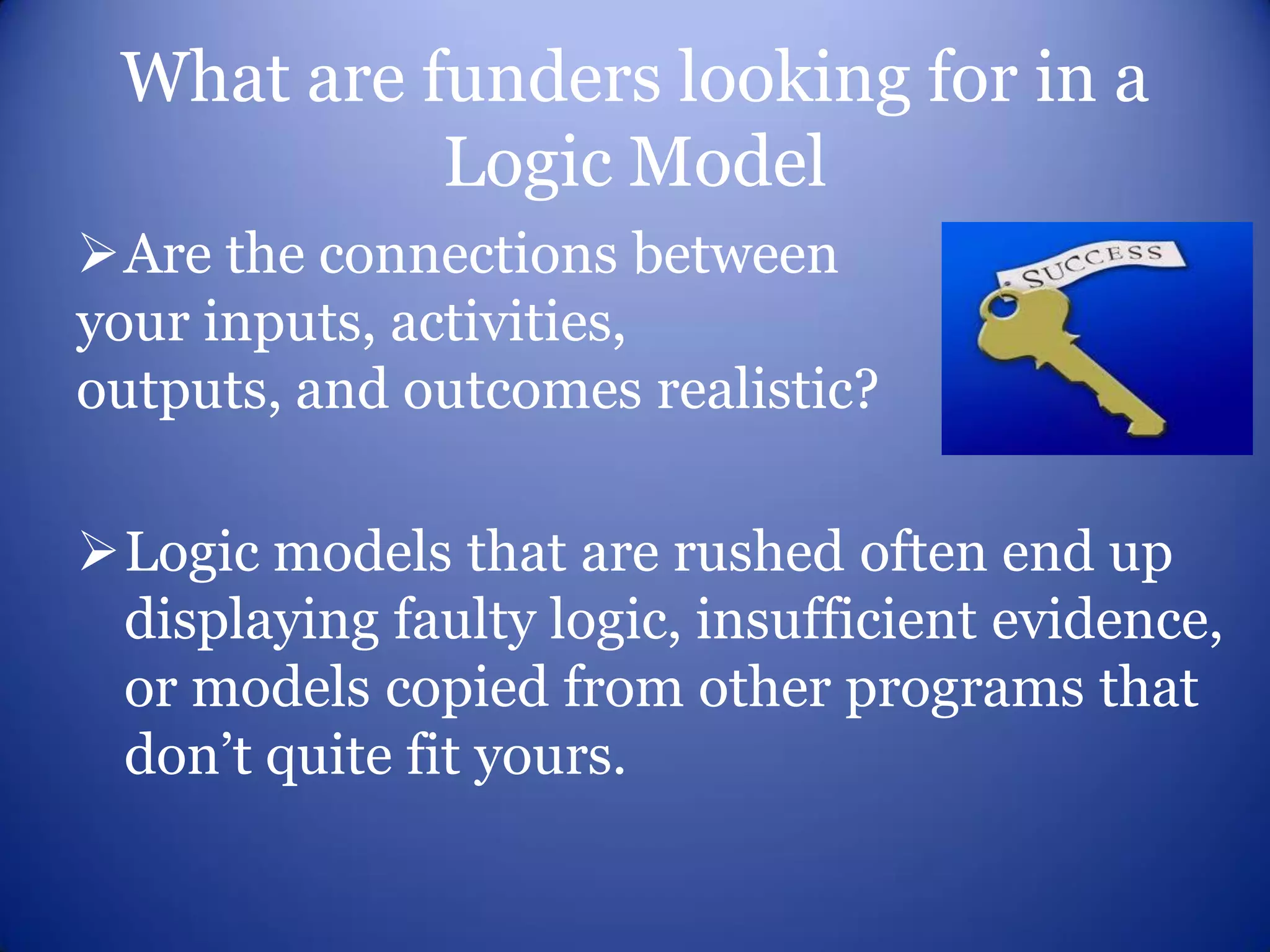 What are funders looking for in a
           Logic Model
Are the connections between
your inputs, activities,
outputs, and outcomes realistic?

Logic models that are rushed often end up
 displaying faulty logic, insufficient evidence,
 or models copied from other programs that
 don’t quite fit yours.
 