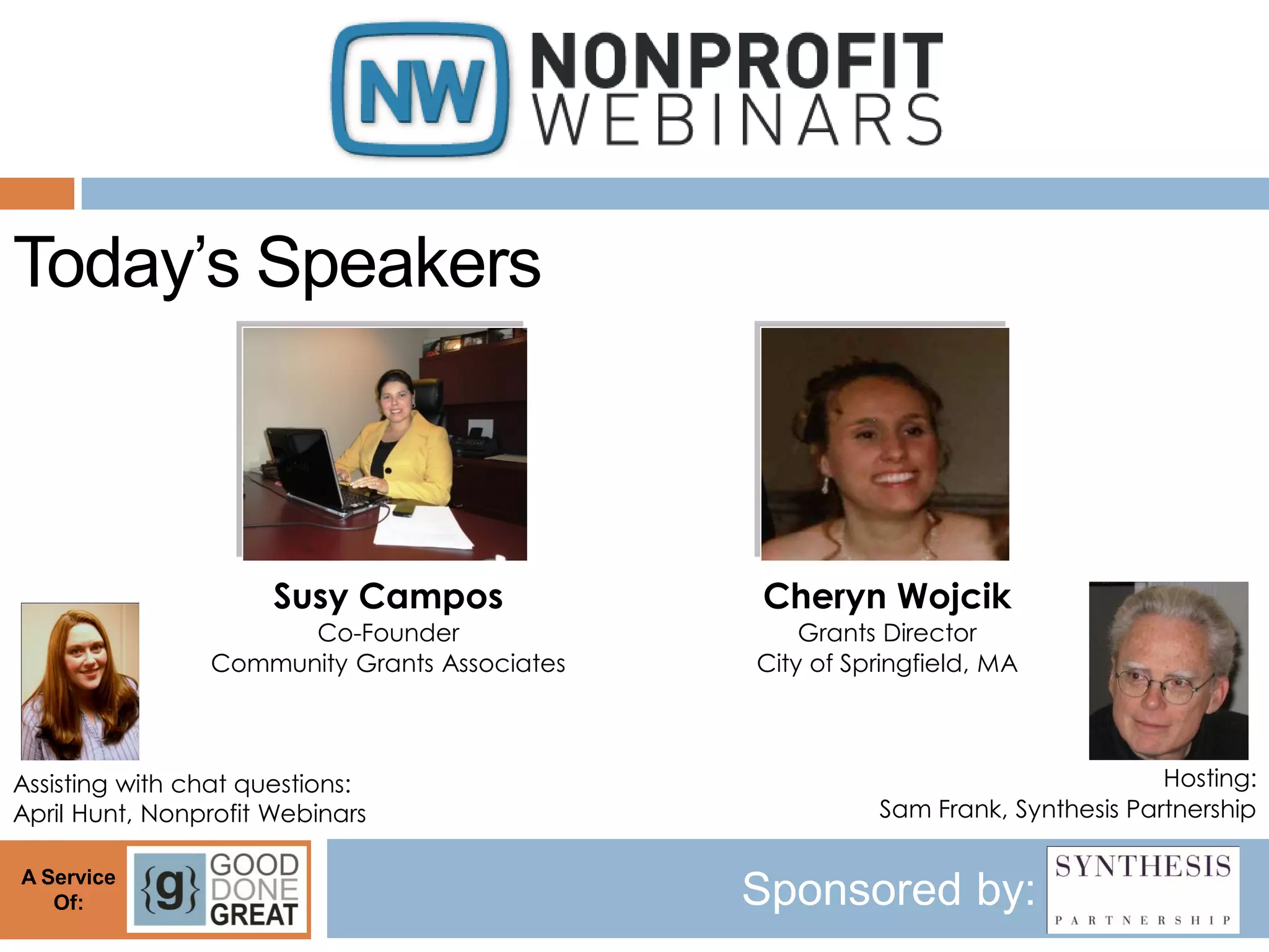 Today’s Speakers



                      Susy Campos             Cheryn Wojcik
                      Co-Founder                  Grants Director
                Community Grants Associates   City of Springfield, MA



Assisting with chat questions:                                                  Hosting:
April Hunt, Nonprofit Webinars                          Sam Frank, Synthesis Partnership

A Service
   Of:                                        Sponsored by:
 