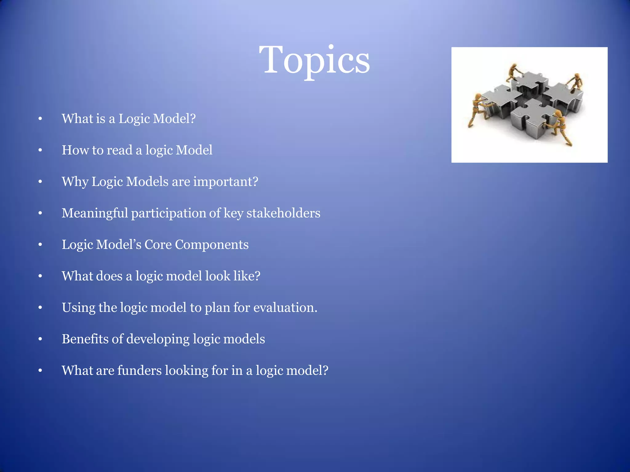 Topics
•   What is a Logic Model?

•   How to read a logic Model

•   Why Logic Models are important?

•   Meaningful participation of key stakeholders

•   Logic Model’s Core Components

•   What does a logic model look like?

•   Using the logic model to plan for evaluation.

•   Benefits of developing logic models

•   What are funders looking for in a logic model?
 