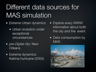 Different data sources for
MAS simulation
 Extreme Urban dynamics     Explore every WWW
                            information about both
   Urban evolution under
                            the city and the event
   exceptional
   circunstances            Data comsumption by
                            MAS
 pre-Digital city: New
 Orleans
 Extreme dynamics:
 Katrina hurricane (2005)
 