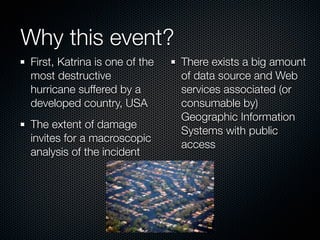 Why this event?
First, Katrina is one of the   There exists a big amount
most destructive               of data source and Web
hurricane suffered by a        services associated (or
developed country, USA         consumable by)
                               Geographic Information
The extent of damage
                               Systems with public
invites for a macroscopic
                               access
analysis of the incident
 