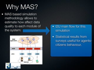Why MAS?
MAS based simulation
methodology allows to
estimate how affect data
quality to each module of   I2U main ﬂow for this
the system:                 simulation
                            Statistical results from
                            surveys useful for agents-
                            citizens behaviour.
 