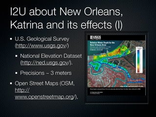 I2U about New Orleans,
Katrina and its effects (I)
 U.S. Geological Survey
 (http://www.usgs.gov/)
   National Elevation Dataset
   (http://ned.usgs.gov/).
   Precisions ~ 3 meters
 Open Street Maps (OSM,
 http://
                                !
 www.openstreetmap.org/),
 