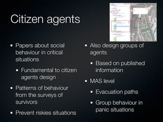 Citizen agents

 Papers about social          Also design groups of
 behaviour in critical        agents
 situations
                                Based on published
   Fundamental to citizen       information
   agents design
                              MAS level
 Patterns of behaviour
                                Evacuation paths
 from the surveys of
 survivors                      Group behaviour in
                                panic situations
 Prevent riskies situations
 