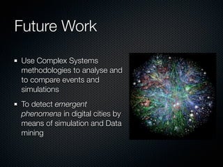 Future Work

Use Complex Systems
methodologies to analyse and
to compare events and
simulations
To detect emergent
phenomena in digital cities by
means of simulation and Data
mining
 