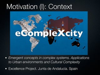 Motivation (I): Context


    eCompleXcity

Emergent concepts in complex systems. Applications
to Urban environments and Cultural Complexity
Excellence Project. Junta de Andalucía. Spain
 