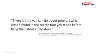 “There is little you can do about prior art which
wasn’t found in the search that you made before
filing the patent application.”
Barry Franks Hynell, “Opposition before the EPO”, preface to
Winning with IP: managing intellectual property today, ISBN 978-1-9998329-6-4
© Artificial Researcher,2022 3
 