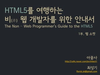 HTML5를 여행하는
비(非) 웹 개발자를 위한 안내서
The Non – Web Programmer’s Guide to the HTML5
                                           1부. 웹 소켓




                                                   아꿈사
                              http://cafe.naver.com/architect1


                                                    최성기
                                         florist.sk@gmail.com
 